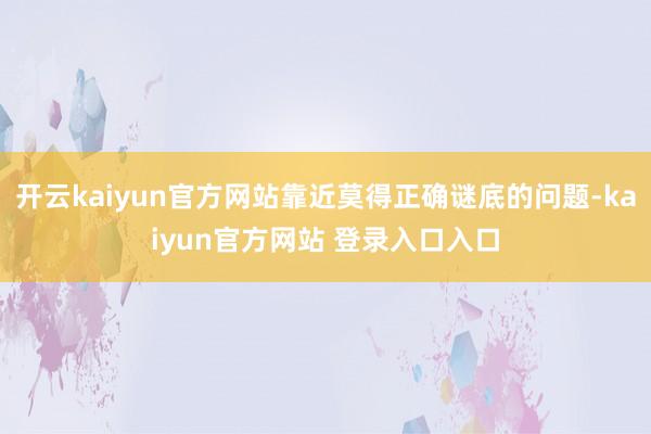 开云kaiyun官方网站靠近莫得正确谜底的问题-kaiyun官方网站 登录入口入口
