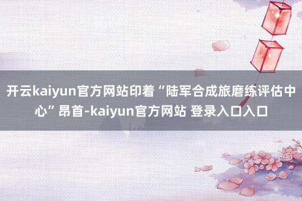 开云kaiyun官方网站印着“陆军合成旅磨练评估中心”昂首-kaiyun官方网站 登录入口入口