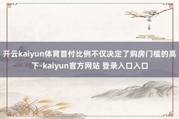开云kaiyun体育首付比例不仅决定了购房门槛的高下-kaiyun官方网站 登录入口入口