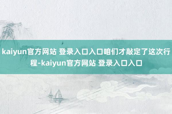 kaiyun官方网站 登录入口入口咱们才敲定了这次行程-kaiyun官方网站 登录入口入口