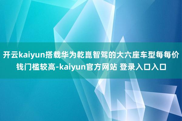 开云kaiyun搭载华为乾崑智驾的大六座车型每每价钱门槛较高-kaiyun官方网站 登录入口入口