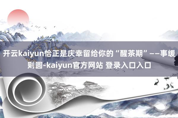 开云kaiyun恰正是庆幸留给你的“醒茶期”——事缓则圆-kaiyun官方网站 登录入口入口
