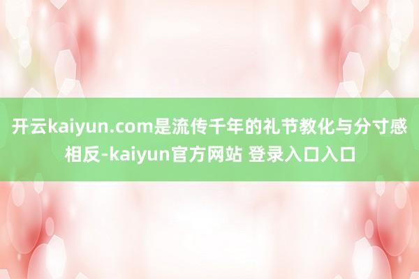开云kaiyun.com是流传千年的礼节教化与分寸感相反-kaiyun官方网站 登录入口入口