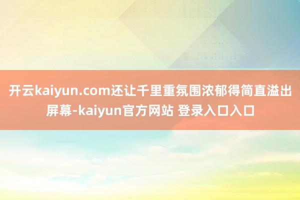 开云kaiyun.com还让千里重氛围浓郁得简直溢出屏幕-kaiyun官方网站 登录入口入口