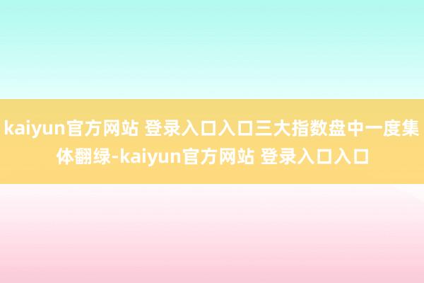 kaiyun官方网站 登录入口入口三大指数盘中一度集体翻绿-kaiyun官方网站 登录入口入口