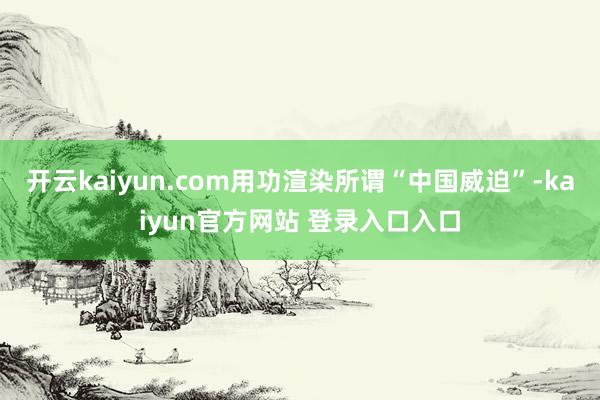 开云kaiyun.com用功渲染所谓“中国威迫”-kaiyun官方网站 登录入口入口