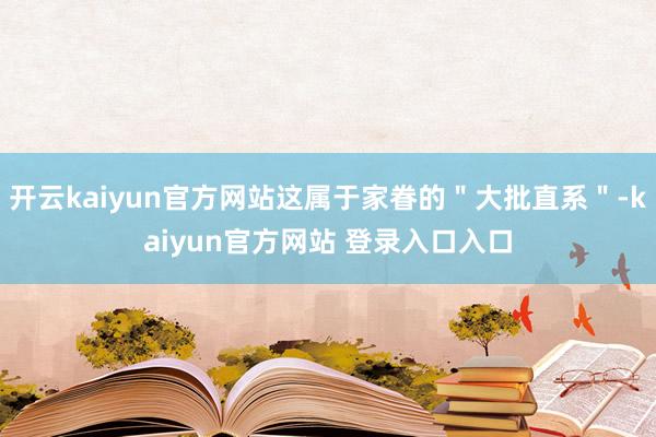 开云kaiyun官方网站这属于家眷的＂大批直系＂-kaiyun官方网站 登录入口入口