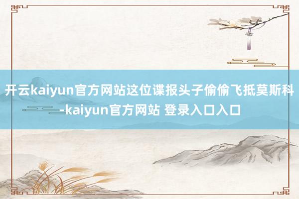 开云kaiyun官方网站这位谍报头子偷偷飞抵莫斯科-kaiyun官方网站 登录入口入口