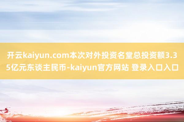开云kaiyun.com本次对外投资名堂总投资额3.35亿元东谈主民币-kaiyun官方网站 登录入口入口