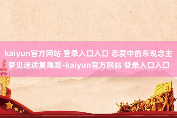 kaiyun官方网站 登录入口入口 恋爱中的东说念主梦见迷途复得路-kaiyun官方网站 登录入口入口