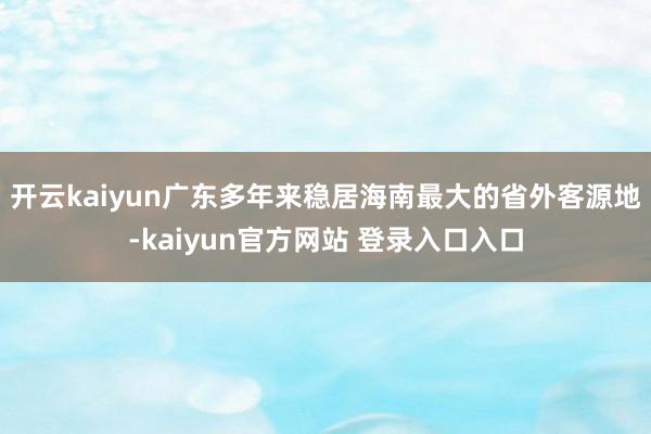 开云kaiyun广东多年来稳居海南最大的省外客源地-kaiyun官方网站 登录入口入口