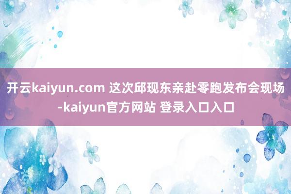 开云kaiyun.com 这次邱现东亲赴零跑发布会现场-kaiyun官方网站 登录入口入口
