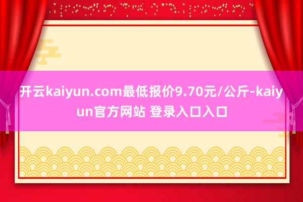 开云kaiyun.com最低报价9.70元/公斤-kaiyun官方网站 登录入口入口