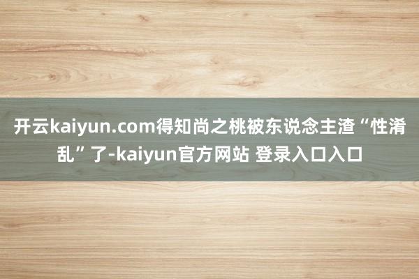 开云kaiyun.com得知尚之桃被东说念主渣“性淆乱”了-kaiyun官方网站 登录入口入口