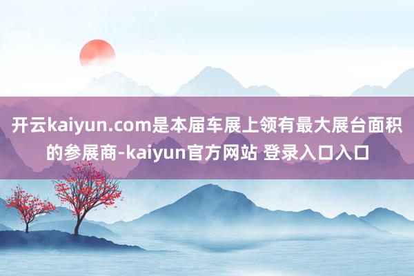 开云kaiyun.com是本届车展上领有最大展台面积的参展商-kaiyun官方网站 登录入口入口