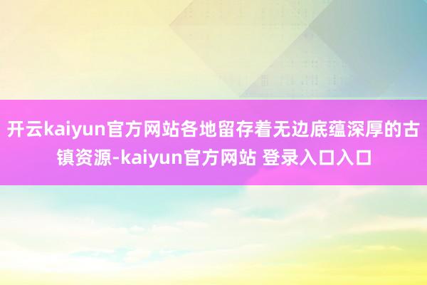 开云kaiyun官方网站各地留存着无边底蕴深厚的古镇资源-kaiyun官方网站 登录入口入口