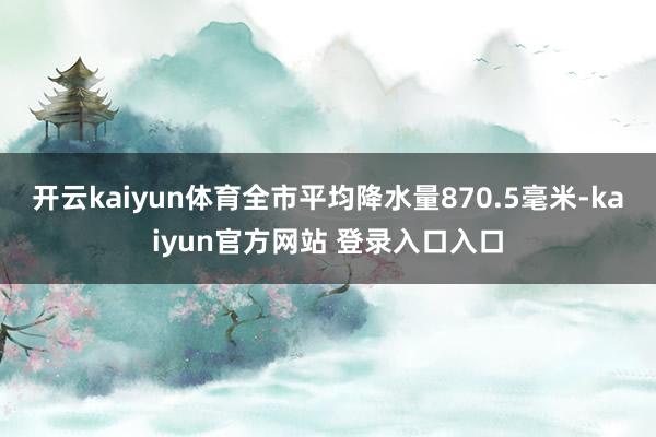 开云kaiyun体育全市平均降水量870.5毫米-kaiyun官方网站 登录入口入口