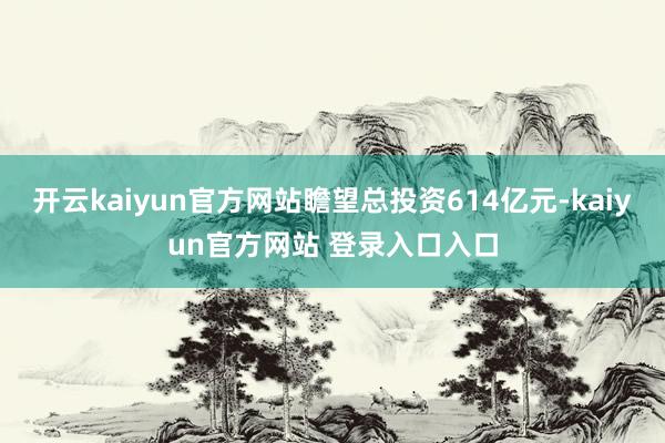 开云kaiyun官方网站瞻望总投资614亿元-kaiyun官方网站 登录入口入口