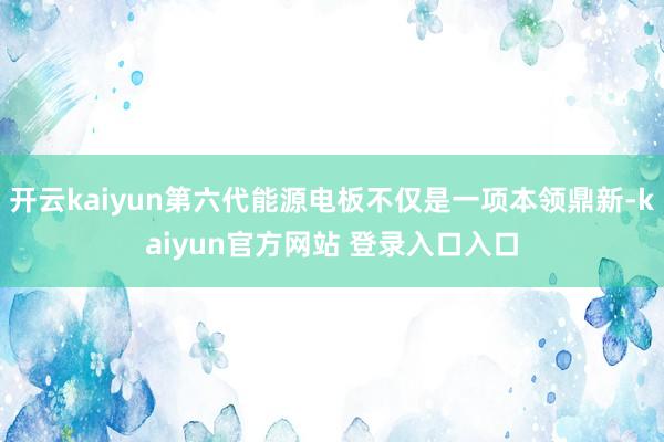 开云kaiyun第六代能源电板不仅是一项本领鼎新-kaiyun官方网站 登录入口入口