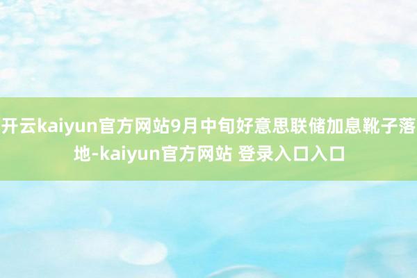 开云kaiyun官方网站9月中旬好意思联储加息靴子落地-kaiyun官方网站 登录入口入口