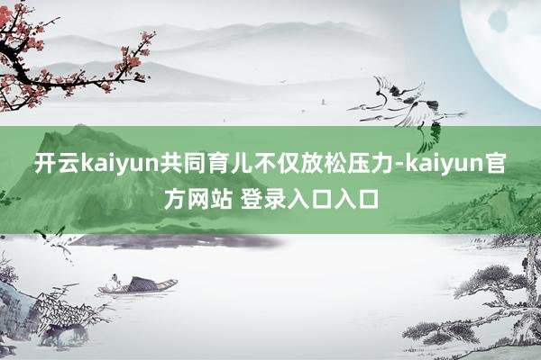 开云kaiyun共同育儿不仅放松压力-kaiyun官方网站 登录入口入口