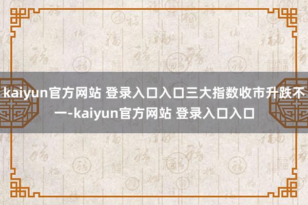 kaiyun官方网站 登录入口入口三大指数收市升跌不一-kaiyun官方网站 登录入口入口
