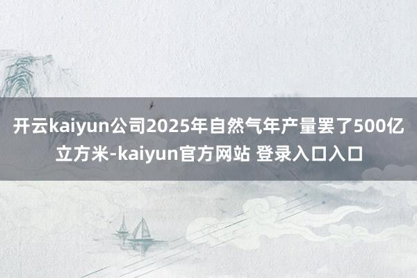 开云kaiyun公司2025年自然气年产量罢了500亿立方米-kaiyun官方网站 登录入口入口