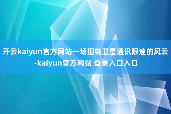 开云kaiyun官方网站一场围绕卫星通讯限速的风云-kaiyun官方网站 登录入口入口
