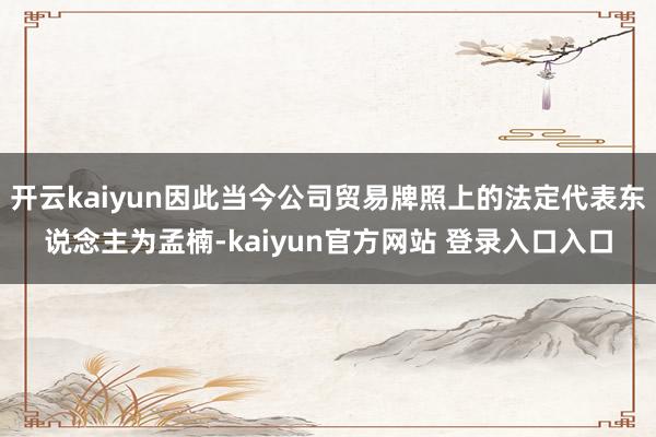 开云kaiyun因此当今公司贸易牌照上的法定代表东说念主为孟楠-kaiyun官方网站 登录入口入口