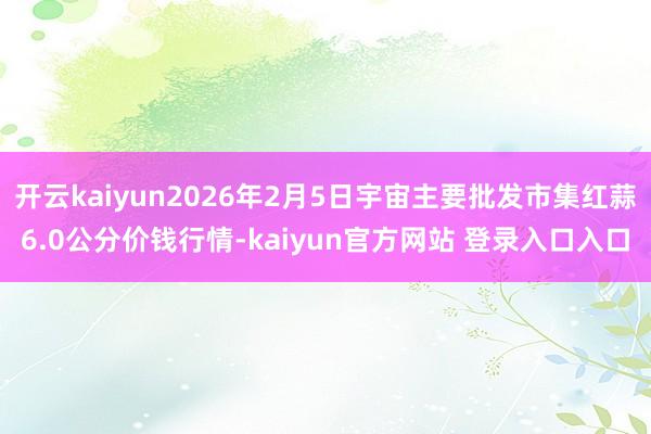 开云kaiyun2026年2月5日宇宙主要批发市集红蒜6.0公分价钱行情-kaiyun官方网站 登录入口入口
