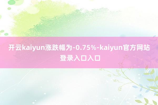 开云kaiyun涨跌幅为-0.75%-kaiyun官方网站 登录入口入口