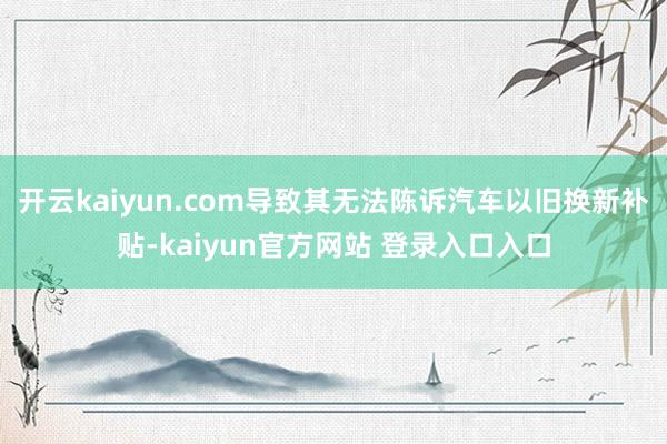 开云kaiyun.com导致其无法陈诉汽车以旧换新补贴-kaiyun官方网站 登录入口入口